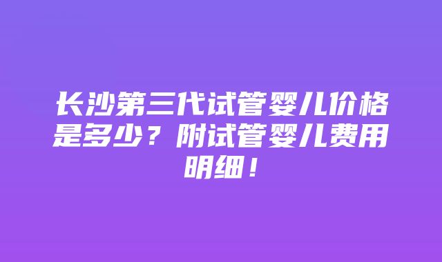 长沙第三代试管婴儿价格是多少？附试管婴儿费用明细！