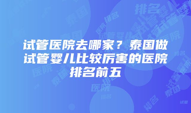 试管医院去哪家？泰国做试管婴儿比较厉害的医院排名前五