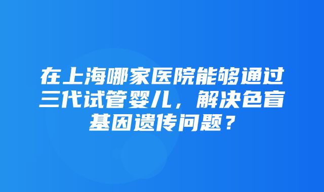 在上海哪家医院能够通过三代试管婴儿，解决色盲基因遗传问题？