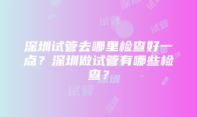 深圳试管去哪里检查好一点？深圳做试管有哪些检查？