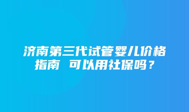 济南第三代试管婴儿价格指南 可以用社保吗？