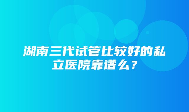 湖南三代试管比较好的私立医院靠谱么？