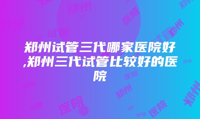 郑州试管三代哪家医院好,郑州三代试管比较好的医院