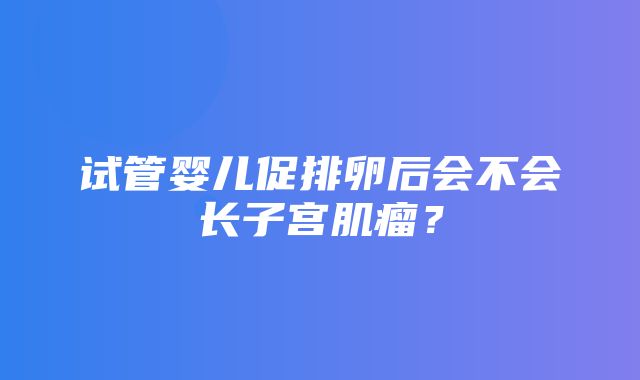 试管婴儿促排卵后会不会长子宫肌瘤？