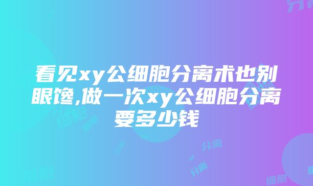 看见xy公细胞分离术也别眼馋,做一次xy公细胞分离要多少钱