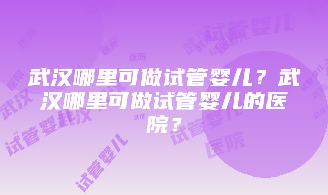 武汉哪里可做试管婴儿？武汉哪里可做试管婴儿的医院？