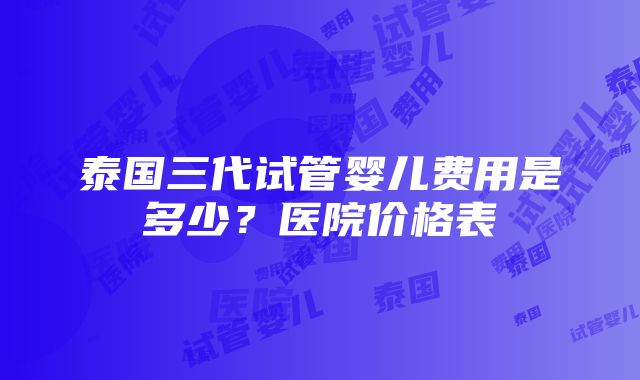 泰国三代试管婴儿费用是多少？医院价格表