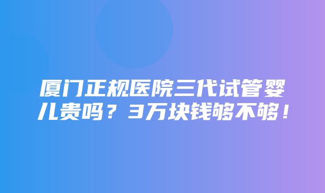 厦门正规医院三代试管婴儿贵吗？3万块钱够不够！