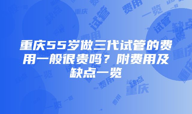 重庆55岁做三代试管的费用一般很贵吗？附费用及缺点一览