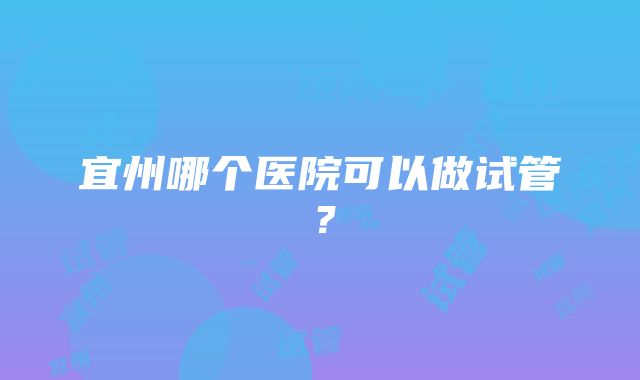 宜州哪个医院可以做试管？