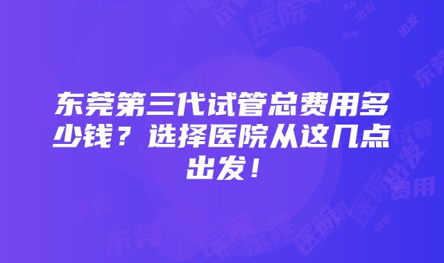 东莞第三代试管总费用多少钱？选择医院从这几点出发！