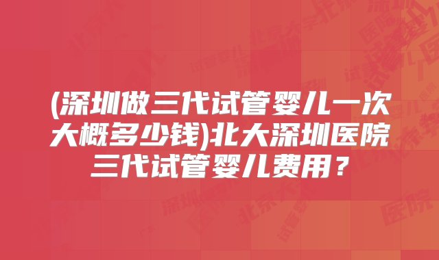 (深圳做三代试管婴儿一次大概多少钱)北大深圳医院三代试管婴儿费用？