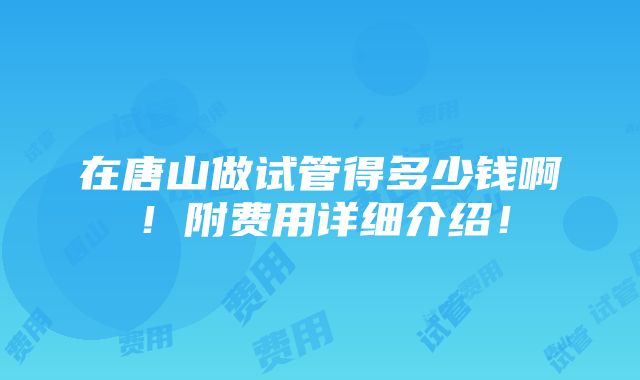 在唐山做试管得多少钱啊！附费用详细介绍！