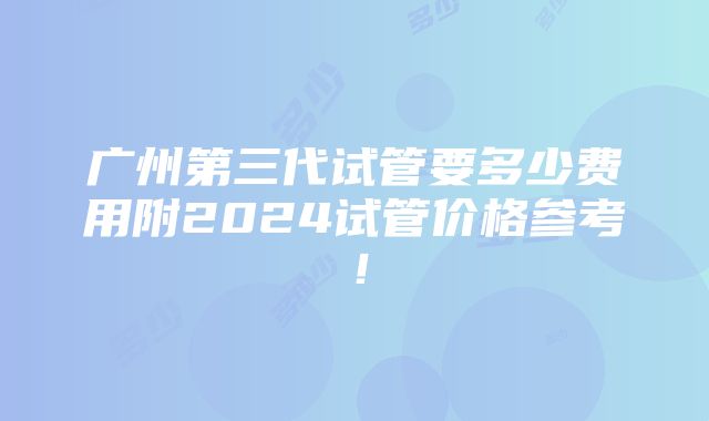 广州第三代试管要多少费用附2024试管价格参考！