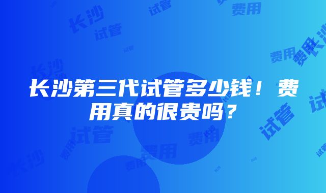 长沙第三代试管多少钱！费用真的很贵吗？