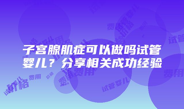 子宫腺肌症可以做吗试管婴儿？分享相关成功经验