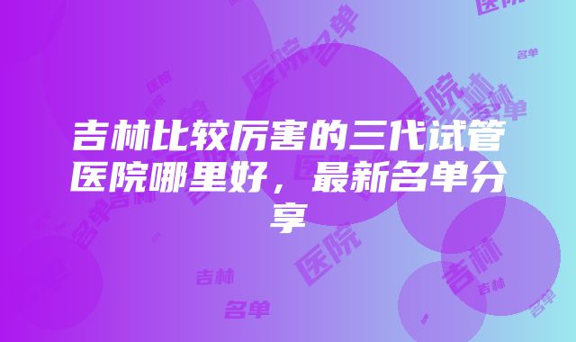 吉林比较厉害的三代试管医院哪里好，最新名单分享