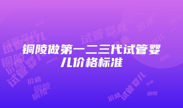 铜陵做第一二三代试管婴儿价格标准