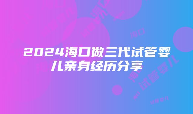 2024海口做三代试管婴儿亲身经历分享