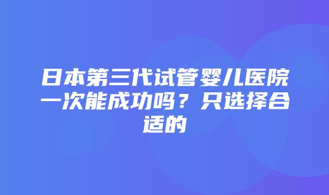 日本第三代试管婴儿医院一次能成功吗？只选择合适的