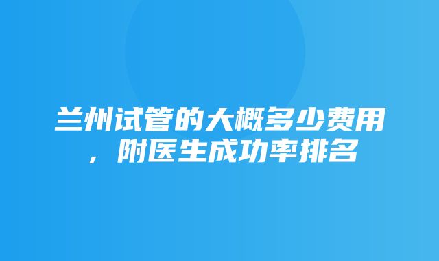 兰州试管的大概多少费用，附医生成功率排名