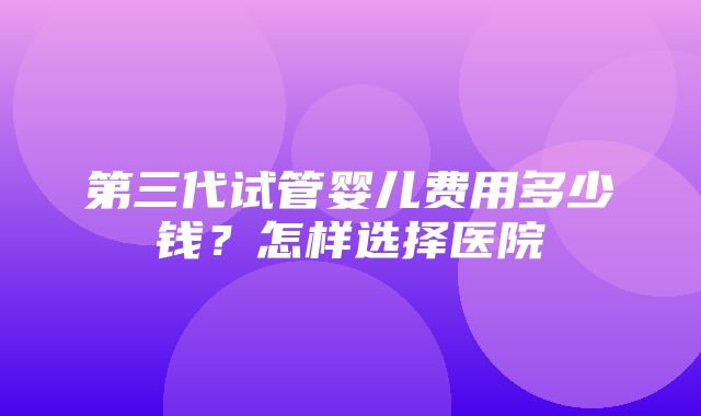 第三代试管婴儿费用多少钱？怎样选择医院