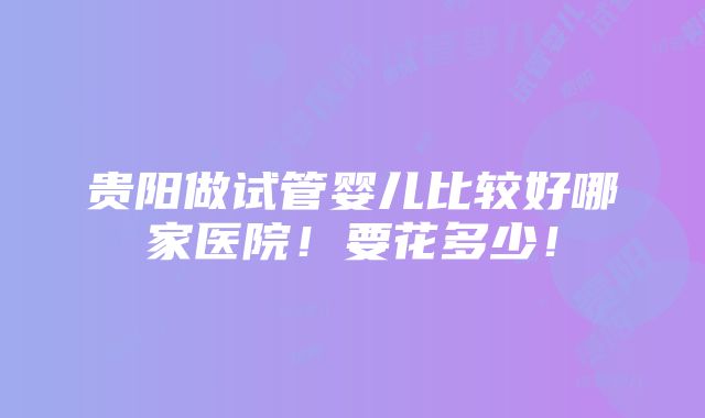 贵阳做试管婴儿比较好哪家医院！要花多少！