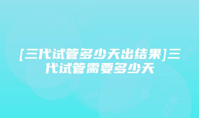 [三代试管多少天出结果]三代试管需要多少天