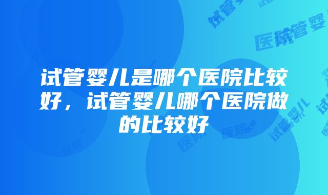 试管婴儿是哪个医院比较好，试管婴儿哪个医院做的比较好