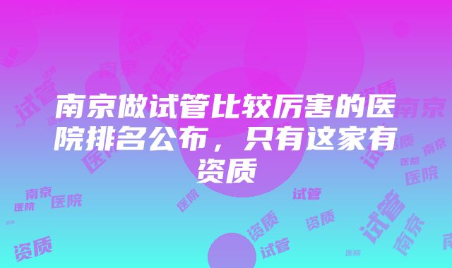 南京做试管比较厉害的医院排名公布，只有这家有资质