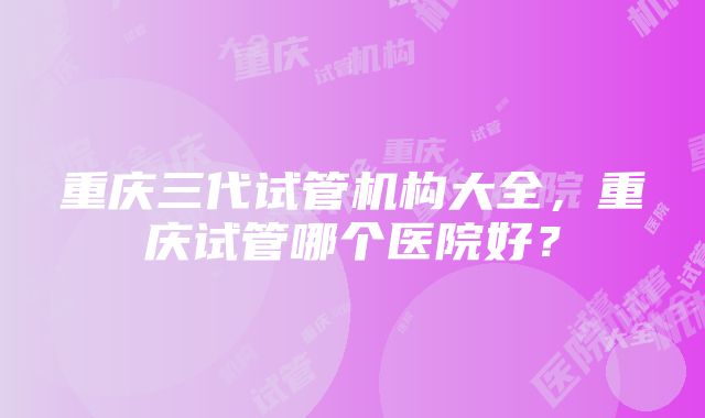 重庆三代试管机构大全，重庆试管哪个医院好？