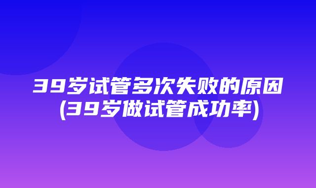 39岁试管多次失败的原因(39岁做试管成功率)