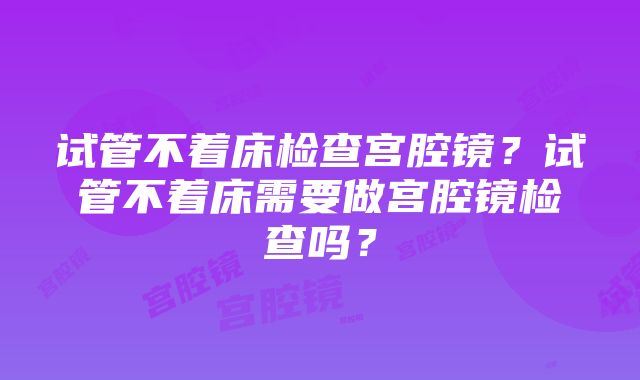 试管不着床检查宫腔镜？试管不着床需要做宫腔镜检查吗？