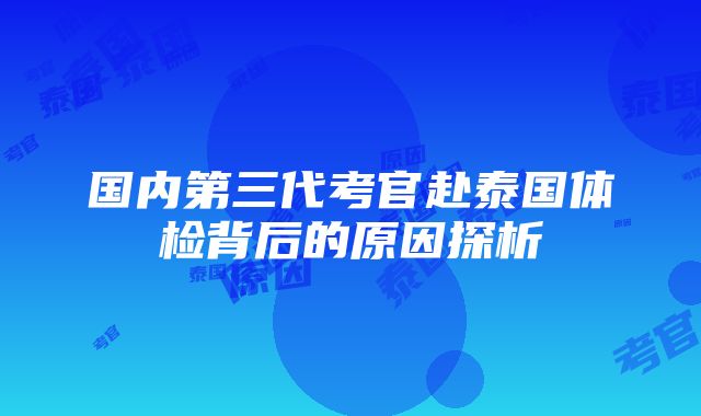 国内第三代考官赴泰国体检背后的原因探析