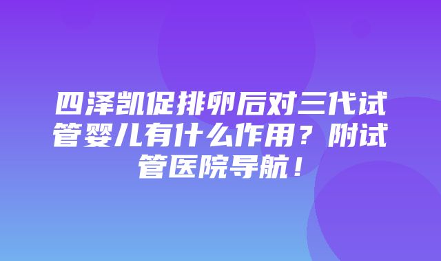 四泽凯促排卵后对三代试管婴儿有什么作用？附试管医院导航！