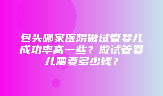 包头哪家医院做试管婴儿成功率高一些？做试管婴儿需要多少钱？