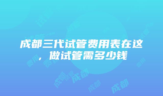 成都三代试管费用表在这，做试管需多少钱