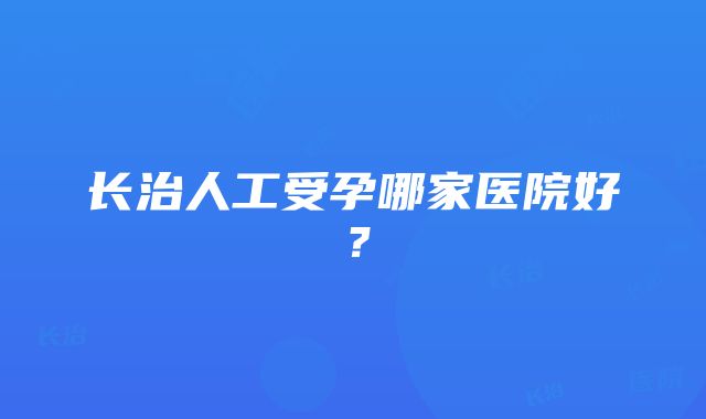 长治人工受孕哪家医院好？