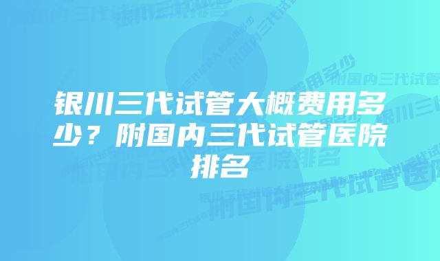 银川三代试管大概费用多少？附国内三代试管医院排名