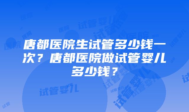 唐都医院生试管多少钱一次？唐都医院做试管婴儿多少钱？