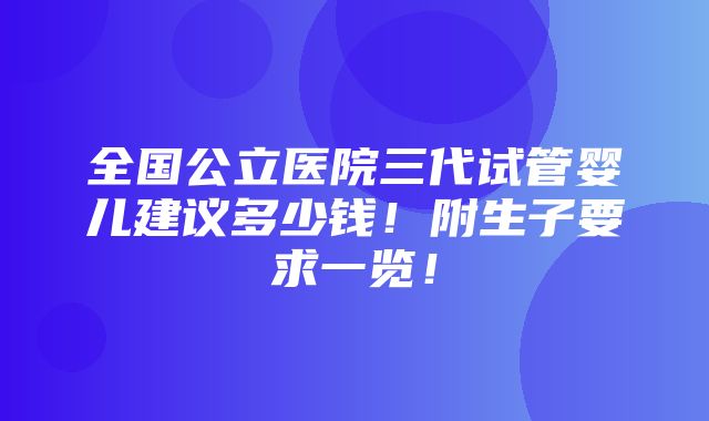 全国公立医院三代试管婴儿建议多少钱！附生子要求一览！