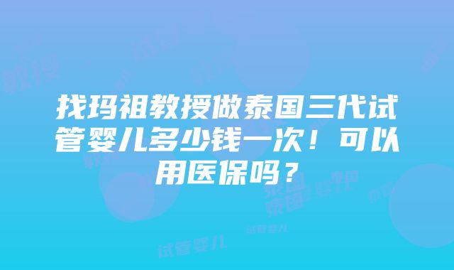 找玛祖教授做泰国三代试管婴儿多少钱一次！可以用医保吗？