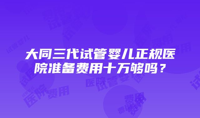 大同三代试管婴儿正规医院准备费用十万够吗？