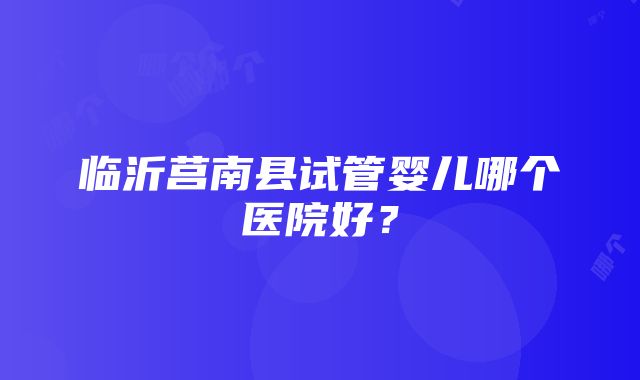 临沂莒南县试管婴儿哪个医院好？