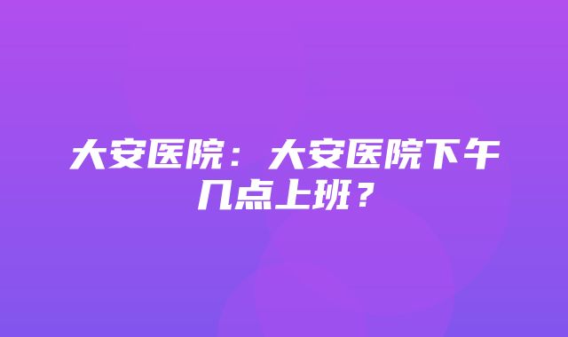 大安医院：大安医院下午几点上班？