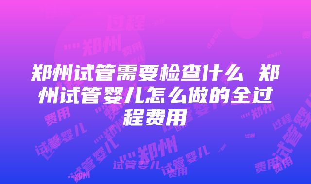 郑州试管需要检查什么 郑州试管婴儿怎么做的全过程费用