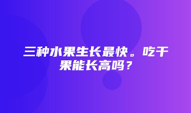 三种水果生长最快。吃干果能长高吗？