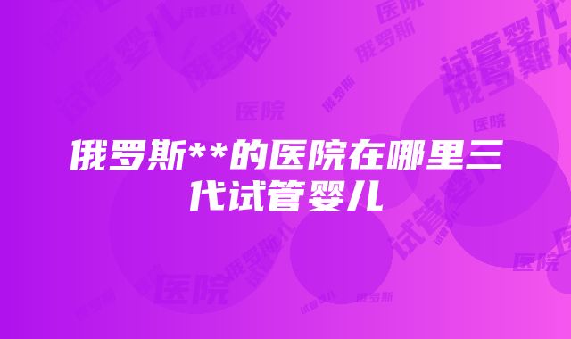 俄罗斯**的医院在哪里三代试管婴儿