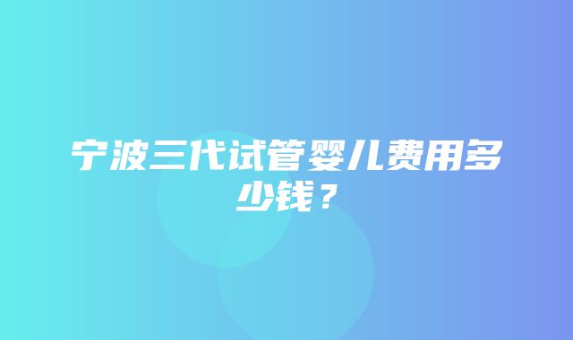 宁波三代试管婴儿费用多少钱？