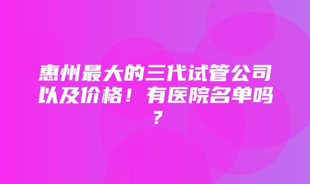 惠州最大的三代试管公司以及价格！有医院名单吗？